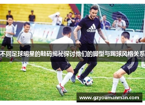 不同足球明星的鞋码揭秘探讨他们的脚型与踢球风格关系
