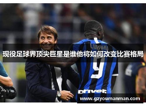现役足球界顶尖巨星是谁他将如何改变比赛格局